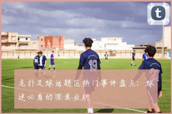 虎扑足球话题区热门事件盘点：球迷必看的深度分析