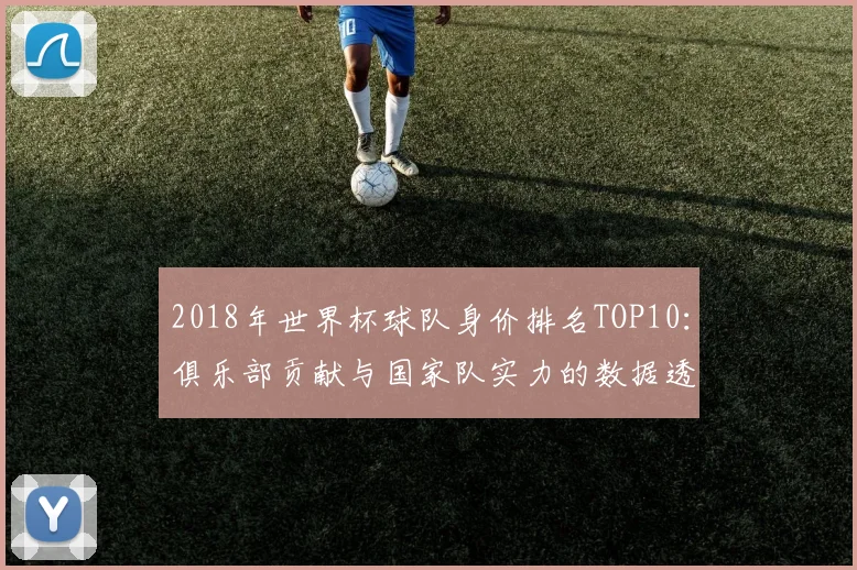 2018年世界杯球队身价排名TOP10：俱乐部贡献与国家队实力的数据透视