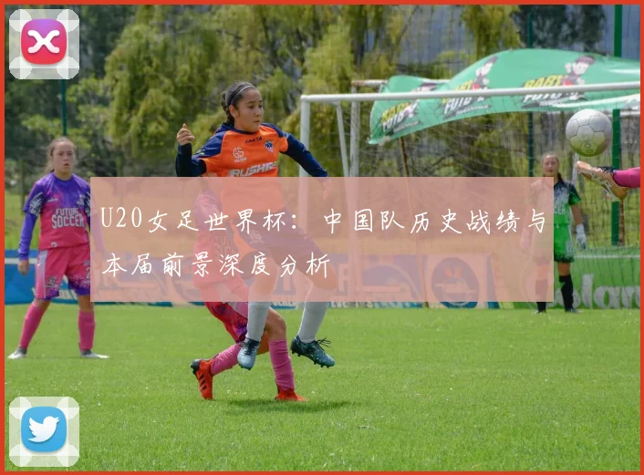 U20女足世界杯：中国队历史战绩与本届前景深度分析
