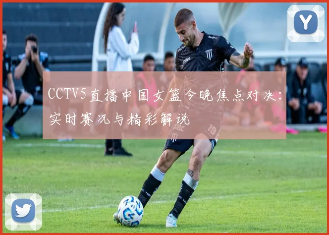 CCTV5直播中国女篮今晚焦点对决：实时赛况与精彩解说