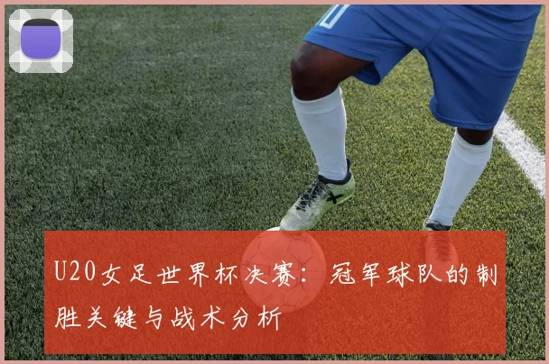 U20女足世界杯决赛：冠军球队的制胜关键与战术分析
