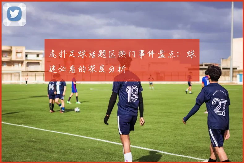 虎扑足球话题区热门事件盘点：球迷必看的深度分析