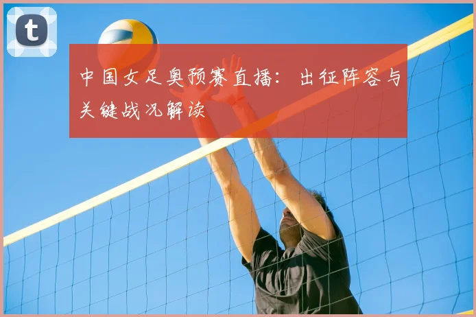 中国女足奥预赛直播：出征阵容与关键战况解读