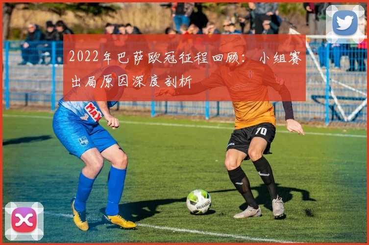 2022年巴萨欧冠征程回顾：小组赛出局原因深度剖析
