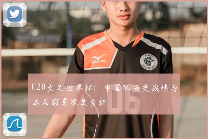 U20女足世界杯：中国队历史战绩与本届前景深度分析
