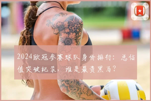 2024欧冠参赛球队身价排行：总估值突破纪录，谁是最贵黑马？