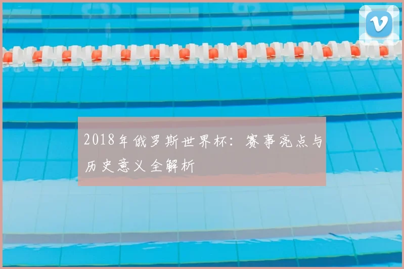 2018年俄罗斯世界杯：赛事亮点与历史意义全解析