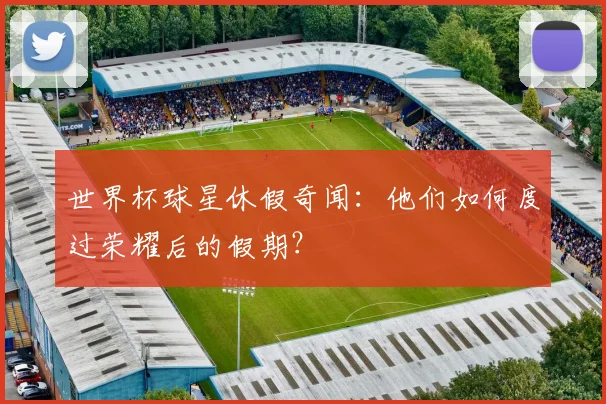 世界杯球星休假奇闻：他们如何度过荣耀后的假期？