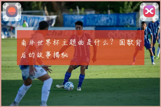 南非世界杯主题曲是什么？国歌背后的故事揭秘