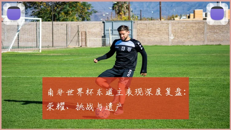 南非世界杯东道主表现深度复盘：荣耀、挑战与遗产
