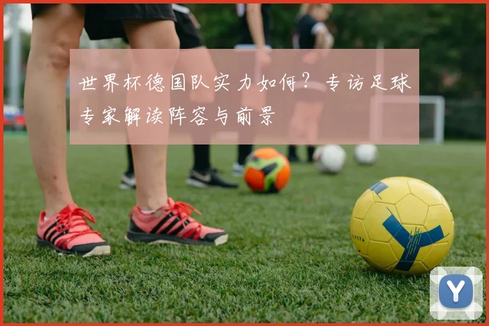世界杯德国队实力如何？专访足球专家解读阵容与前景