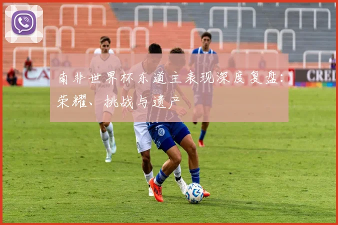 南非世界杯东道主表现深度复盘：荣耀、挑战与遗产