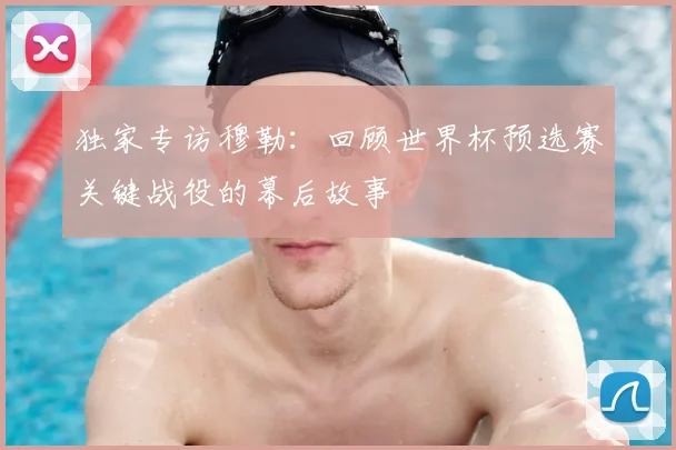 独家专访穆勒:回顾世界杯预选赛关键战役的幕后故事