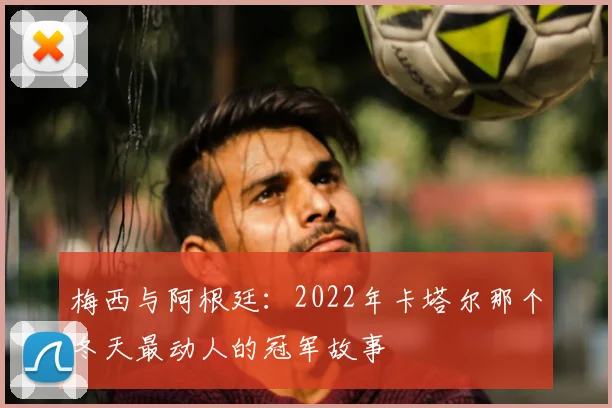 梅西与阿根廷:2022年卡塔尔那个冬天最动人的冠军故事