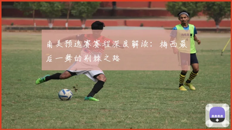 南美预选赛赛程深度解读：梅西最后一舞的荆棘之路