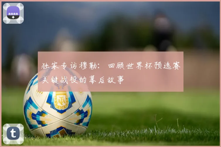 独家专访穆勒:回顾世界杯预选赛关键战役的幕后故事