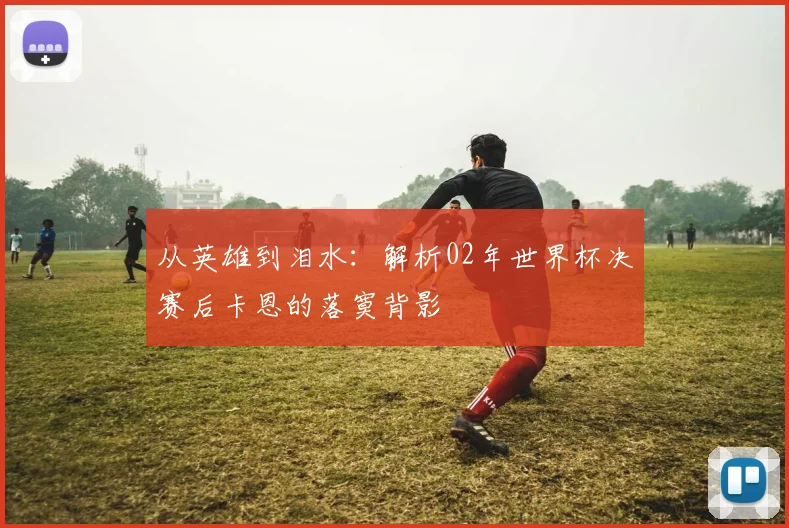 从英雄到泪水：解析02年世界杯决赛后卡恩的落寞背影