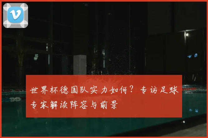 世界杯德国队实力如何？专访足球专家解读阵容与前景